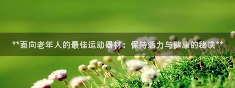 意昂体育3招商电话是多少号码：**面向老年人的最佳运